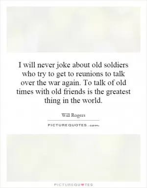 I will never joke about old soldiers who try to get to reunions to talk over the war again. To talk of old times with old friends is the greatest thing in the world Picture Quote #1