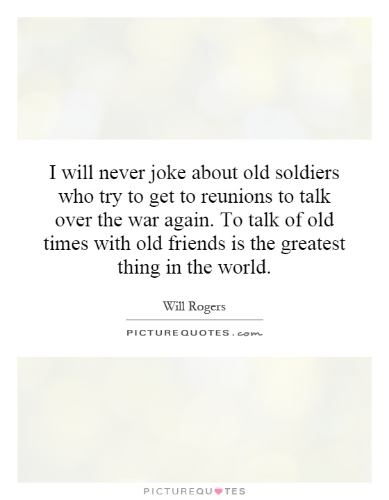 I will never joke about old soldiers who try to get to reunions to talk over the war again. To talk of old times with old friends is the greatest thing in the world Picture Quote #1