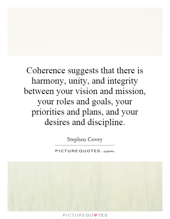 Coherence suggests that there is harmony, unity, and integrity between your vision and mission, your roles and goals, your priorities and plans, and your desires and discipline Picture Quote #1