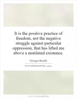 It is the positive practice of freedom, not the negative struggle against particular oppression, that has lifted me above a mutilated existence Picture Quote #1