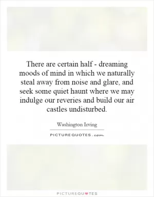 There are certain half - dreaming moods of mind in which we naturally steal away from noise and glare, and seek some quiet haunt where we may indulge our reveries and build our air castles undisturbed Picture Quote #1