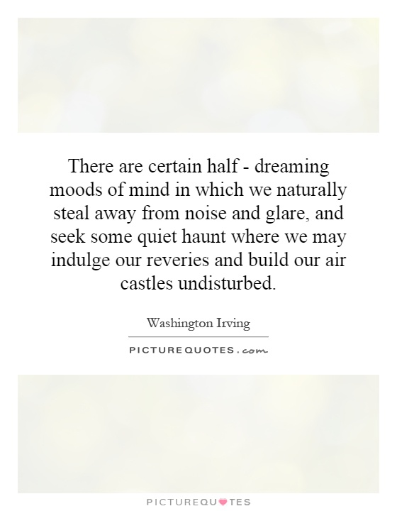 There are certain half - dreaming moods of mind in which we naturally steal away from noise and glare, and seek some quiet haunt where we may indulge our reveries and build our air castles undisturbed Picture Quote #1