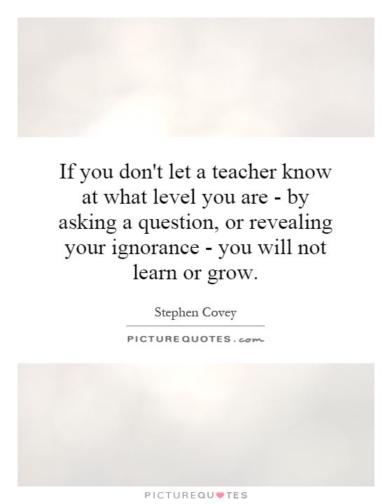 If you don't let a teacher know at what level you are - by asking a question, or revealing your ignorance - you will not learn or grow Picture Quote #1