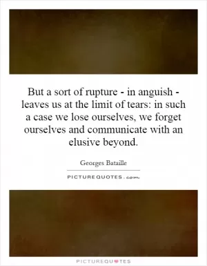 But a sort of rupture - in anguish - leaves us at the limit of tears: in such a case we lose ourselves, we forget ourselves and communicate with an elusive beyond Picture Quote #1