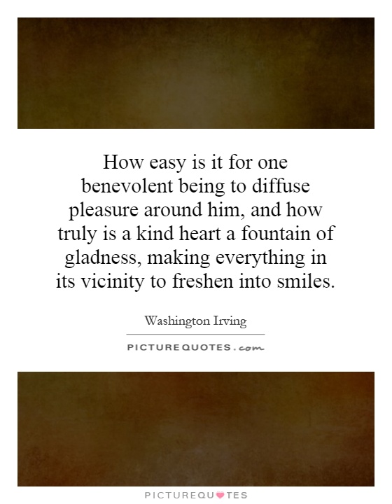 How easy is it for one benevolent being to diffuse pleasure around him, and how truly is a kind heart a fountain of gladness, making everything in its vicinity to freshen into smiles Picture Quote #1