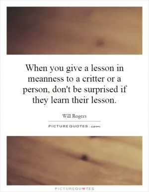 When you give a lesson in meanness to a critter or a person, don't be surprised if they learn their lesson Picture Quote #1