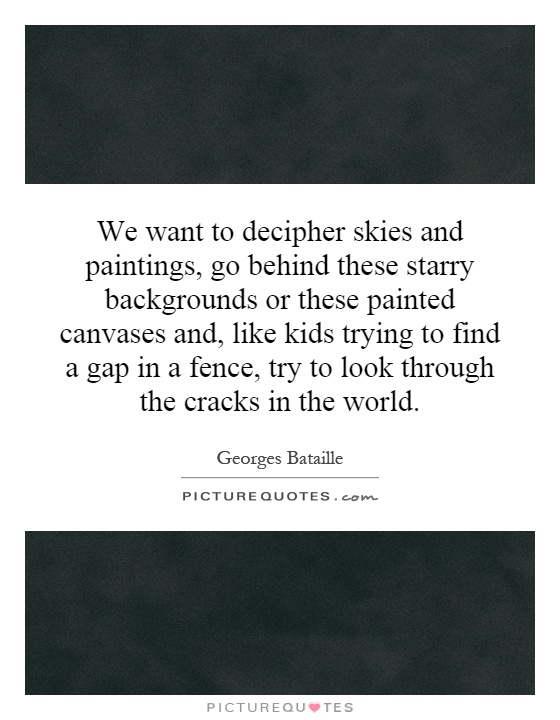 We want to decipher skies and paintings, go behind these starry backgrounds or these painted canvases and, like kids trying to find a gap in a fence, try to look through the cracks in the world Picture Quote #1