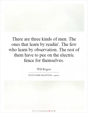 There are three kinds of men. The ones that learn by readin'. The few who learn by observation. The rest of them have to pee on the electric fence for themselves Picture Quote #1