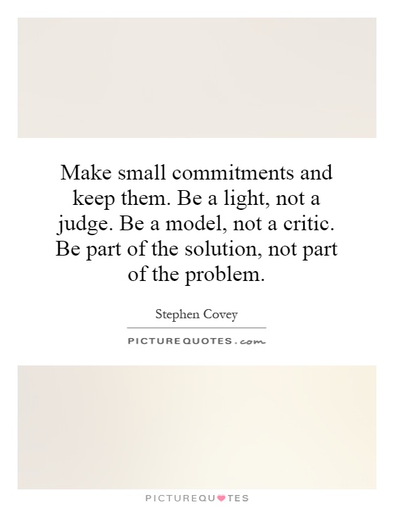 Make small commitments and keep them. Be a light, not a judge. Be a model, not a critic. Be part of the solution, not part of the problem Picture Quote #1