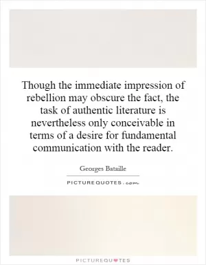 Though the immediate impression of rebellion may obscure the fact, the task of authentic literature is nevertheless only conceivable in terms of a desire for fundamental communication with the reader Picture Quote #1