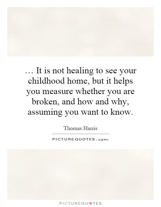 … It is not healing to see your childhood home, but it helps you measure whether you are broken, and how and why, assuming you want to know Picture Quote #1