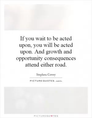 If you wait to be acted upon, you will be acted upon. And growth and opportunity consequences attend either road Picture Quote #1
