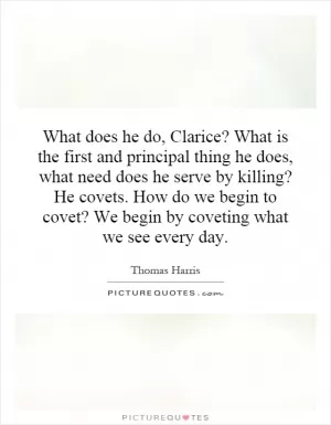 What does he do, Clarice? What is the first and principal thing he does, what need does he serve by killing? He covets. How do we begin to covet? We begin by coveting what we see every day Picture Quote #1