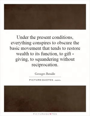 Under the present conditions, everything conspires to obscure the basic movement that tends to restore wealth to its function, to gift - giving, to squandering without reciprocation Picture Quote #1