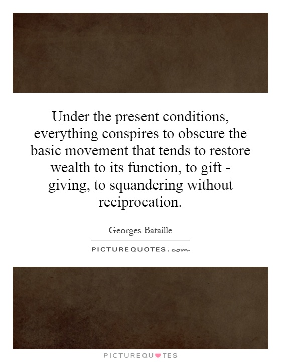 Under the present conditions, everything conspires to obscure the basic movement that tends to restore wealth to its function, to gift - giving, to squandering without reciprocation Picture Quote #1