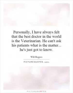 Personally, I have always felt that the best doctor in the world is the Veterinarian. He can't ask his patients what is the matter... he's just got to know Picture Quote #1