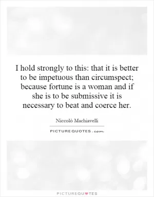 I hold strongly to this: that it is better to be impetuous than circumspect; because fortune is a woman and if she is to be submissive it is necessary to beat and coerce her Picture Quote #1