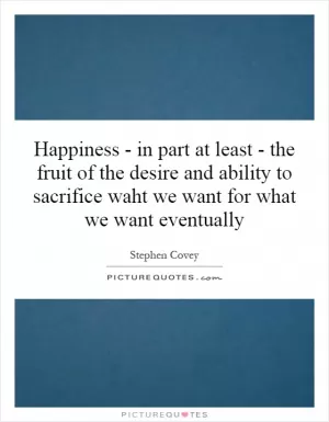 Happiness - in part at least - the fruit of the desire and ability to sacrifice waht we want for what we want eventually Picture Quote #1