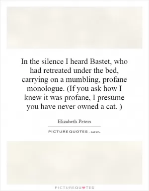 In the silence I heard Bastet, who had retreated under the bed, carrying on a mumbling, profane monologue. (If you ask how I knew it was profane, I presume you have never owned a cat. ) Picture Quote #1