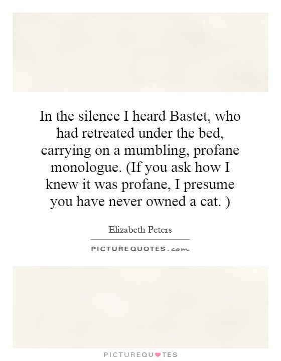 In the silence I heard Bastet, who had retreated under the bed, carrying on a mumbling, profane monologue. (If you ask how I knew it was profane, I presume you have never owned a cat. ) Picture Quote #1