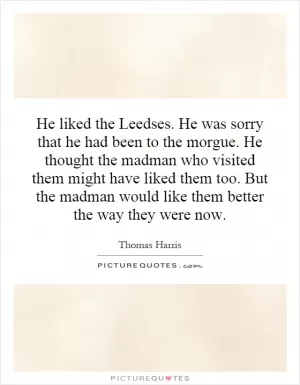 He liked the Leedses. He was sorry that he had been to the morgue. He thought the madman who visited them might have liked them too. But the madman would like them better the way they were now Picture Quote #1