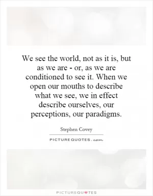 We see the world, not as it is, but as we are - or, as we are conditioned to see it. When we open our mouths to describe what we see, we in effect describe ourselves, our perceptions, our paradigms Picture Quote #1