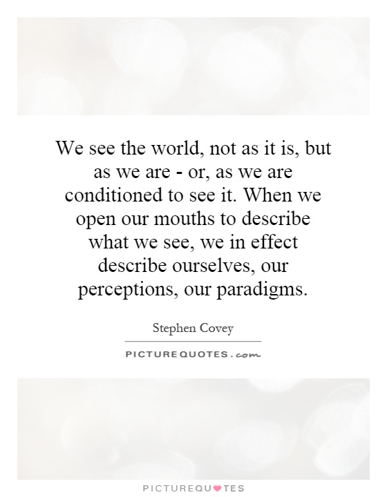We see the world, not as it is, but as we are - or, as we are conditioned to see it. When we open our mouths to describe what we see, we in effect describe ourselves, our perceptions, our paradigms Picture Quote #1