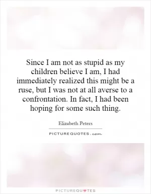 Since I am not as stupid as my children believe I am, I had immediately realized this might be a ruse, but I was not at all averse to a confrontation. In fact, I had been hoping for some such thing Picture Quote #1