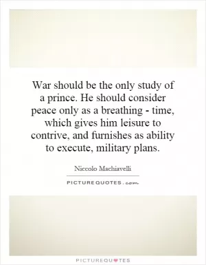 War should be the only study of a prince. He should consider peace only as a breathing - time, which gives him leisure to contrive, and furnishes as ability to execute, military plans Picture Quote #1
