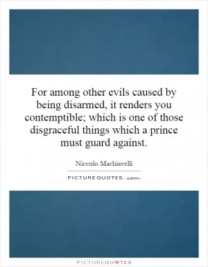 For among other evils caused by being disarmed, it renders you contemptible; which is one of those disgraceful things which a prince must guard against Picture Quote #1