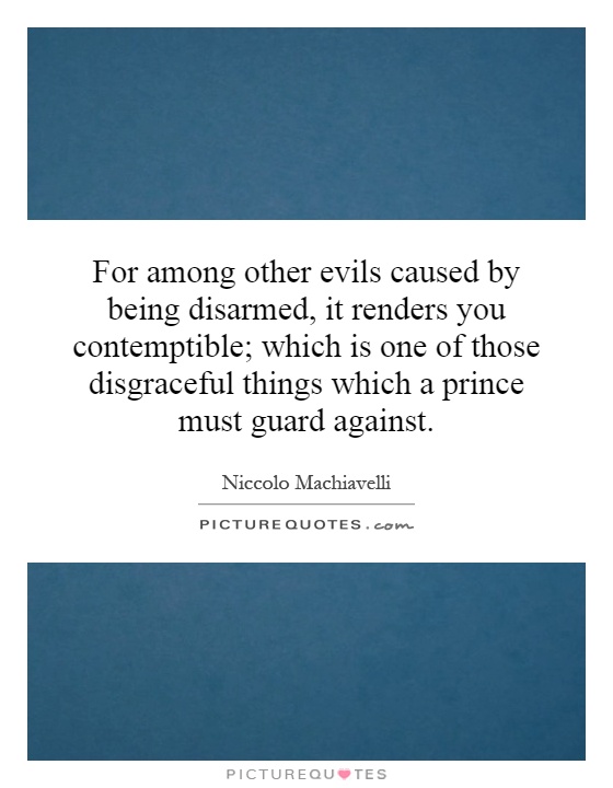 For among other evils caused by being disarmed, it renders you contemptible; which is one of those disgraceful things which a prince must guard against Picture Quote #1