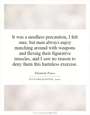 It was a needless precaution, I felt sure, but men always enjoy marching around with weapons and flexing their figurative muscles, and I saw no reason to deny them this harmless exercise Picture Quote #1