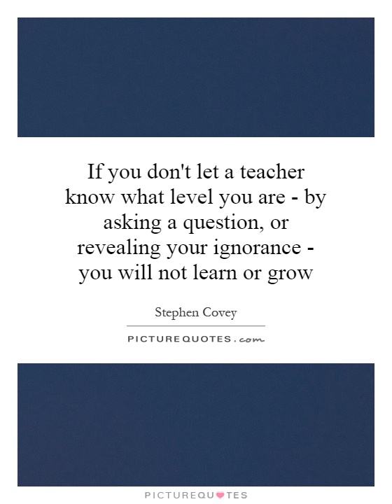 If you don't let a teacher know what level you are - by asking a question, or revealing your ignorance - you will not learn or grow Picture Quote #1