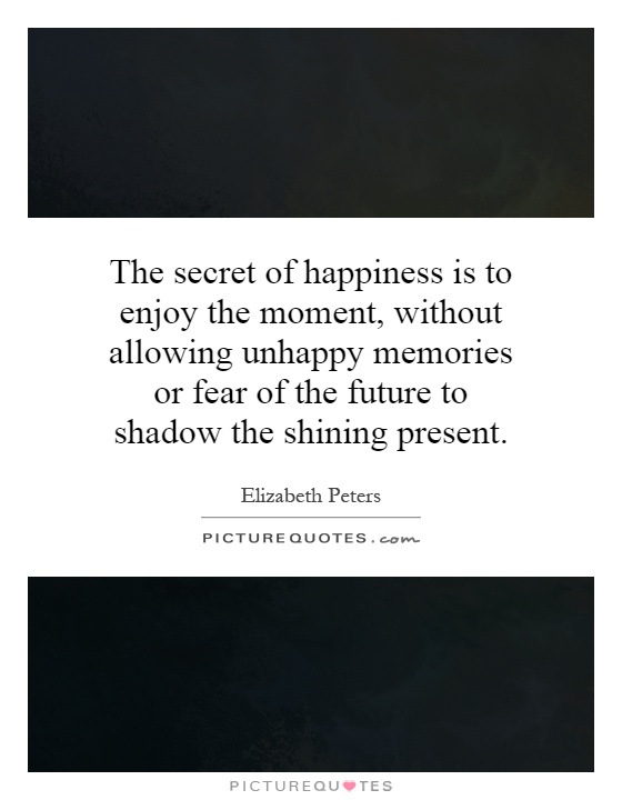 The secret of happiness is to enjoy the moment, without allowing unhappy memories or fear of the future to shadow the shining present Picture Quote #1