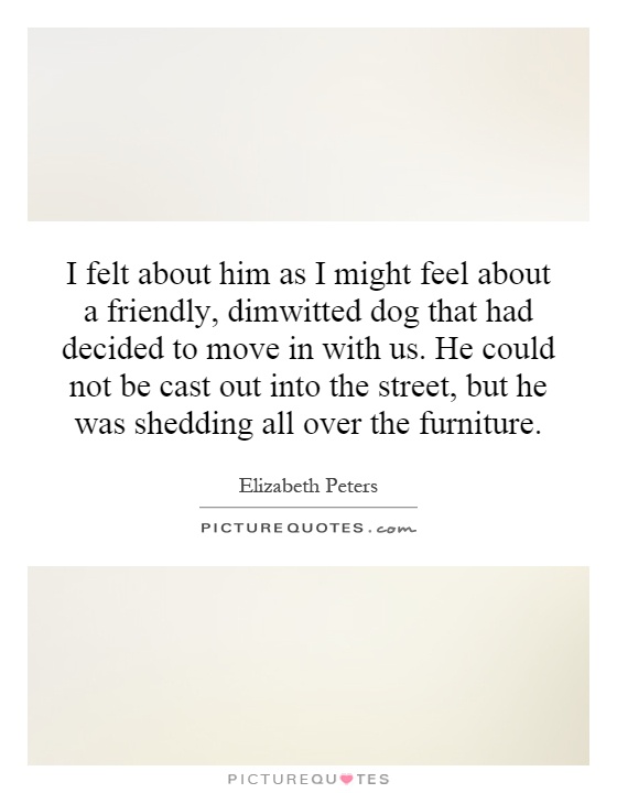 I felt about him as I might feel about a friendly, dimwitted dog that had decided to move in with us. He could not be cast out into the street, but he was shedding all over the furniture Picture Quote #1
