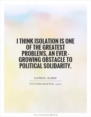 I think isolation is one of the greatest problems, an ever - growing obstacle to political solidarity Picture Quote #1