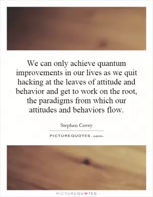 We can only achieve quantum improvements in our lives as we quit hacking at the leaves of attitude and behavior and get to work on the root, the paradigms from which our attitudes and behaviors flow Picture Quote #1