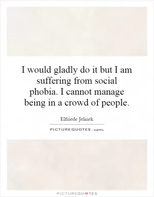 I would gladly do it but I am suffering from social phobia. I cannot manage being in a crowd of people Picture Quote #1