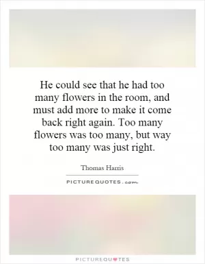 He could see that he had too many flowers in the room, and must add more to make it come back right again. Too many flowers was too many, but way too many was just right Picture Quote #1