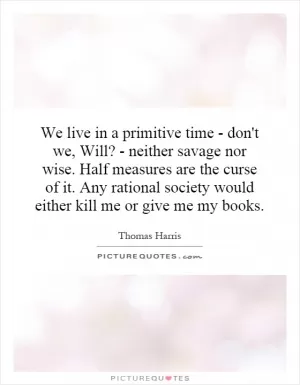 We live in a primitive time - don't we, Will? - neither savage nor wise. Half measures are the curse of it. Any rational society would either kill me or give me my books Picture Quote #1