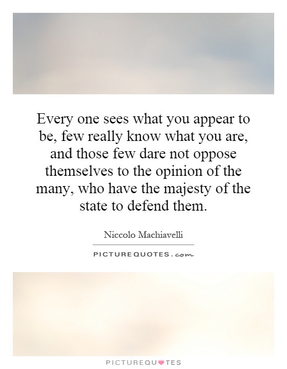 Every one sees what you appear to be, few really know what you are, and those few dare not oppose themselves to the opinion of the many, who have the majesty of the state to defend them Picture Quote #1