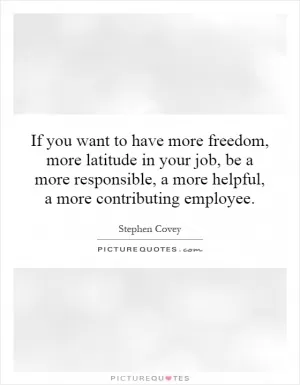 If you want to have more freedom, more latitude in your job, be a more responsible, a more helpful, a more contributing employee Picture Quote #1