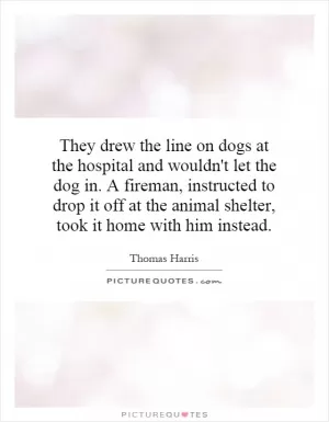 They drew the line on dogs at the hospital and wouldn't let the dog in. A fireman, instructed to drop it off at the animal shelter, took it home with him instead Picture Quote #1