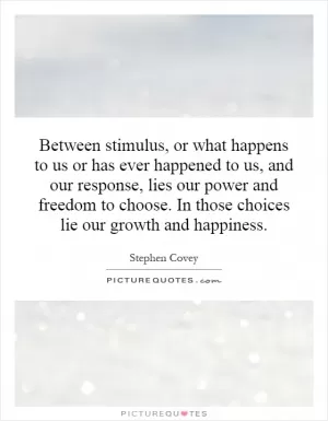 Between stimulus, or what happens to us or has ever happened to us, and our response, lies our power and freedom to choose. In those choices lie our growth and happiness Picture Quote #1