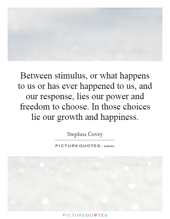 Between stimulus, or what happens to us or has ever happened to us, and our response, lies our power and freedom to choose. In those choices lie our growth and happiness Picture Quote #1