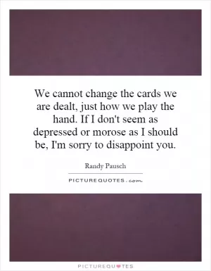 We cannot change the cards we are dealt, just how we play the hand. If I don't seem as depressed or morose as I should be, I'm sorry to disappoint you Picture Quote #1