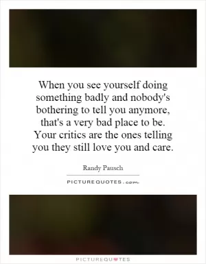 When you see yourself doing something badly and nobody's bothering to tell you anymore, that's a very bad place to be. Your critics are the ones telling you they still love you and care Picture Quote #1