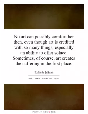 No art can possibly comfort her then, even though art is credited with so many things, especially an ability to offer solace. Sometimes, of course, art creates the suffering in the first place Picture Quote #1