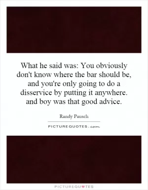 What he said was: You obviously don't know where the bar should be, and you're only going to do a disservice by putting it anywhere. and boy was that good advice Picture Quote #1