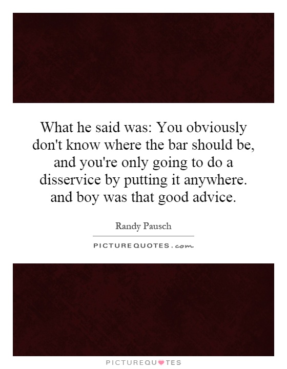 What he said was: You obviously don't know where the bar should be, and you're only going to do a disservice by putting it anywhere. and boy was that good advice Picture Quote #1